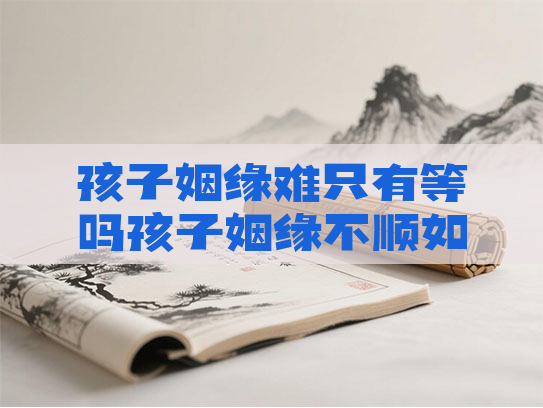 孩子姻缘难只有等吗孩子姻缘不顺如何化解